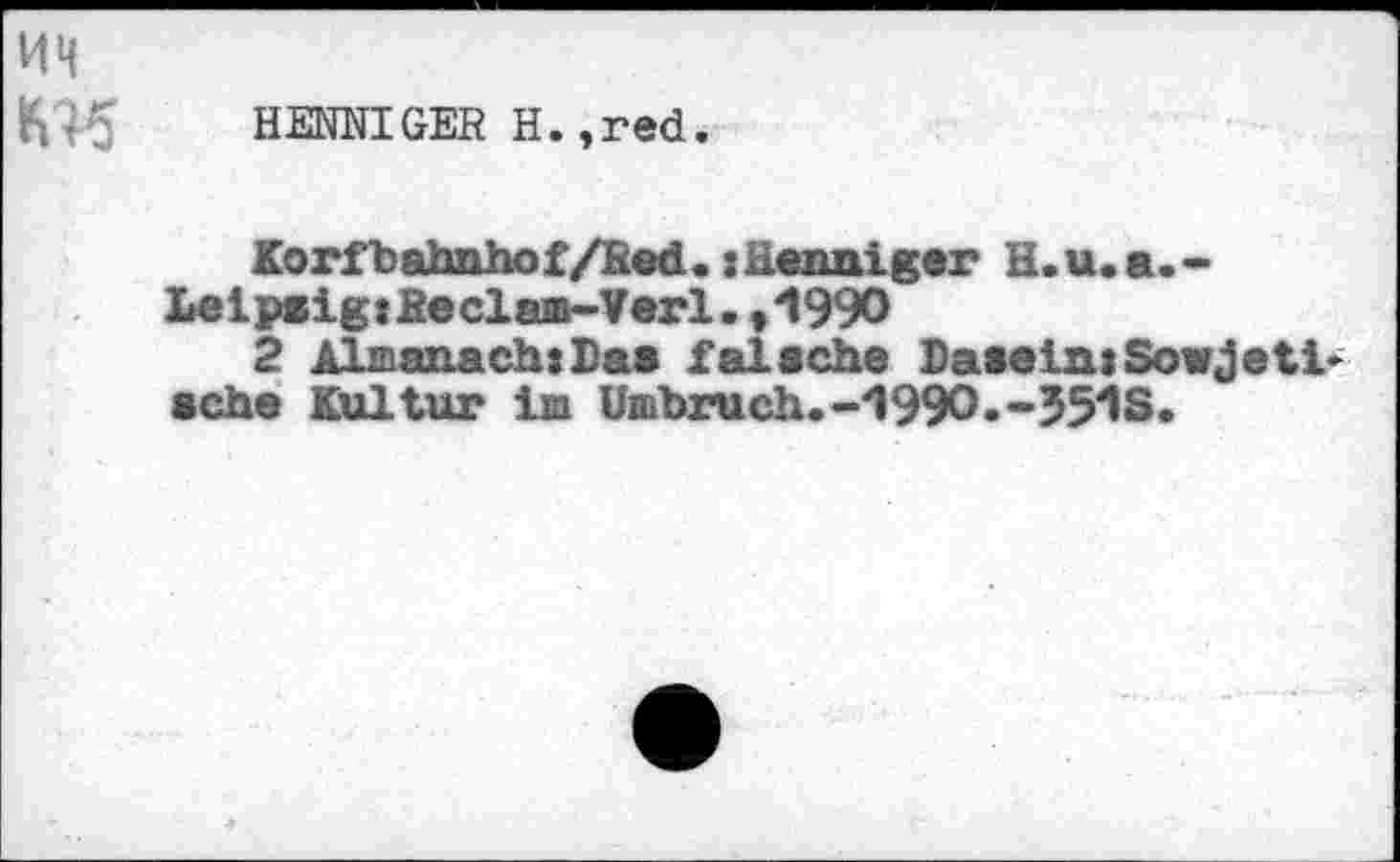 ﻿KH
HENNIGER H.,red.
Korfbahnhof/Red. xHenniger H.u.a.-LeipsigtReclam-Verl. ,1990
2 Almanach:Da« falsche Dasein: Sowjet!* sehe Kultur im Umbruch»-1990.-551S.